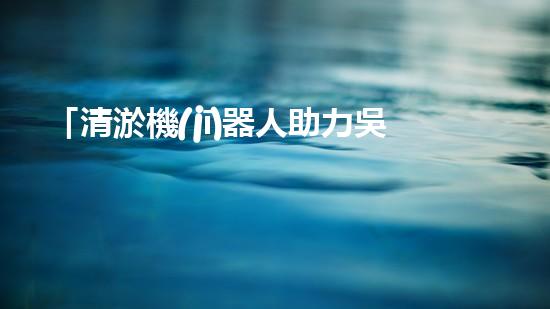 「清淤機(jī)器人助力吳忠河道工程，提高效率、保障暢通」